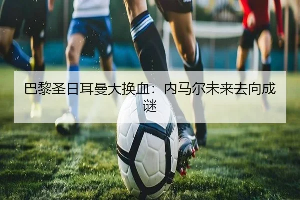 巴黎圣日耳曼大换血:内马尔未来去向成谜