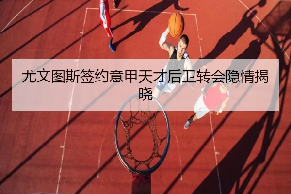 尤文图斯签约意甲天才后卫转会隐情揭晓